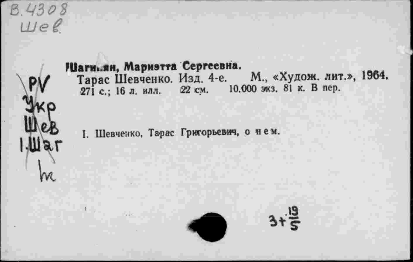 ﻿В.УЗ&3
Ше^
Шаги>.ян, Мариэтта Сергеевна.
Тарас Шевченко. Изд. 4-е.	М., «Худож. лит.», 1964.
271 с.; 16 л. илл. 22 см. 10.000 экз. 81 к. В пер.
У й ЬШ^г
I. Шевченко, Тарас Григорьевич, о нем.
.13